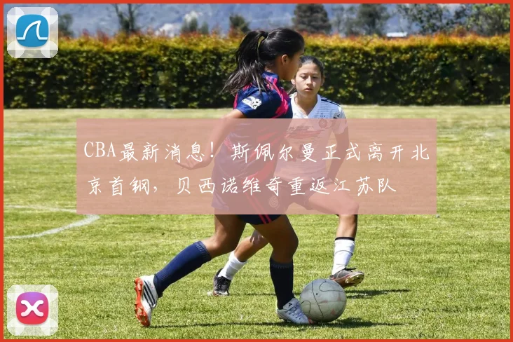 CBA最新消息！斯佩尔曼正式离开北京首钢，贝西诺维奇重返江苏队
