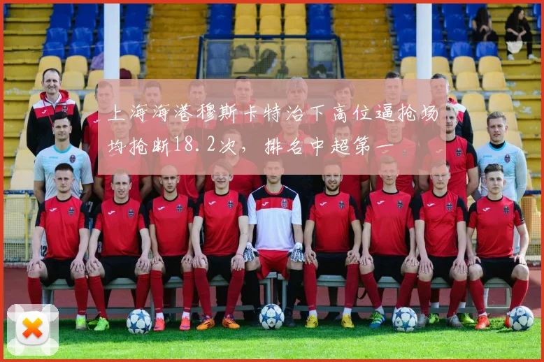 上海海港穆斯卡特治下高位逼抢场均抢断18.2次,排名中超第一