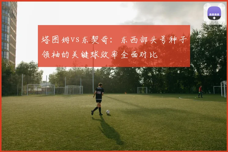 塔图姆vs东契奇：东西部头号种子领袖的关键球效率全面对比
