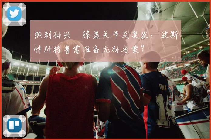 热刺孙兴慜膝盖关节炎复发,波斯特科格鲁需准备无孙方案?