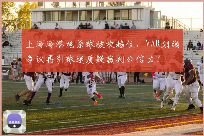 上海海港绝杀球被吹越位,VAR划线争议再引球迷质疑裁判公信力?