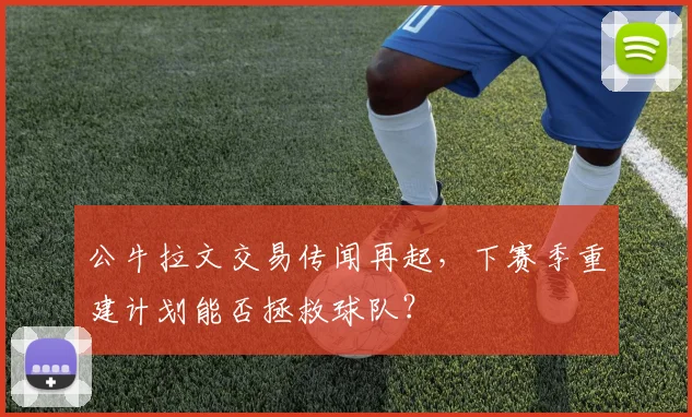 公牛拉文交易传闻再起，下赛季重建计划能否拯救球队？