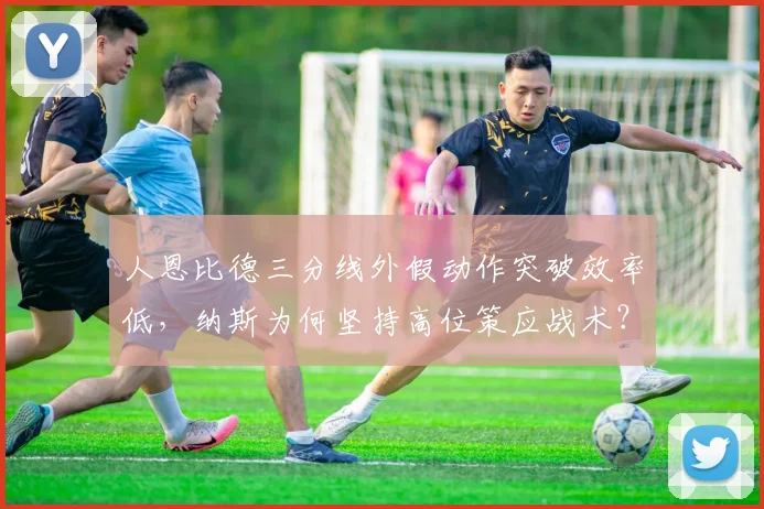 人恩比德三分线外假动作突破效率低,纳斯为何坚持高位策应战术?