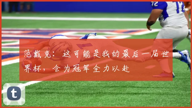 范戴克：这可能是我的最后一届世界杯，会为冠军全力以赴