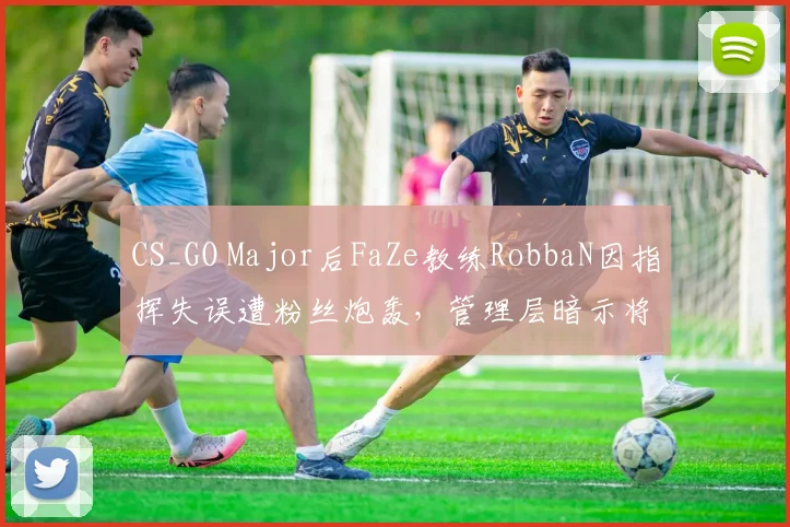 CS_GO Major后FaZe教练RobbaN因指挥失误遭粉丝炮轰,管理层暗示将重组