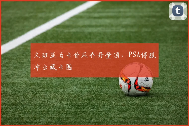 文班亚马卡价压乔丹登顶，PSA停服冲击藏卡圈