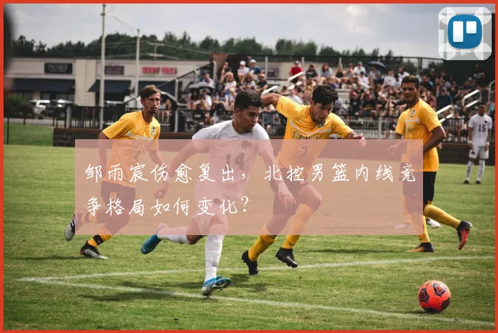 邹雨宸伤愈复出,北控男篮内线竞争格局如何变化?